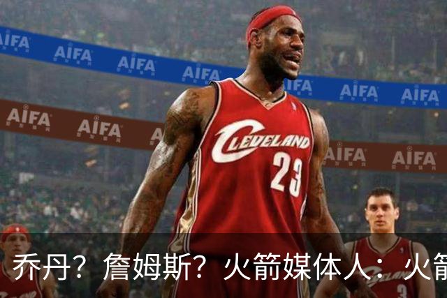 乔丹？詹姆斯？火箭媒体人：火箭球迷们最喜欢的“如果”是哪个？
