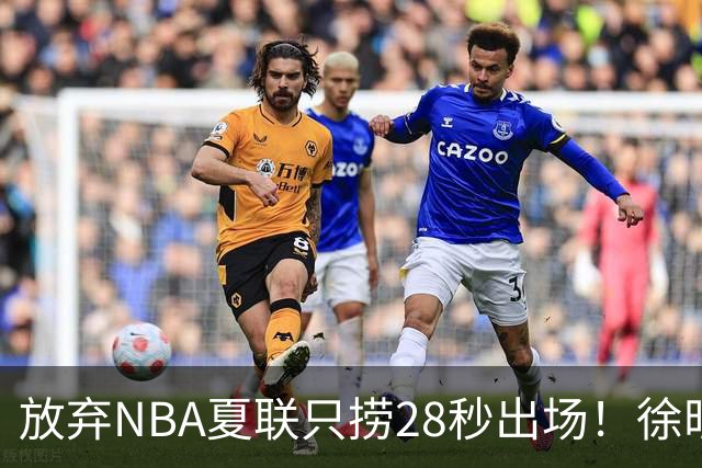 放弃NBA夏联只捞28秒出场！徐昕推迟报到，打响反抗固化集训第一枪