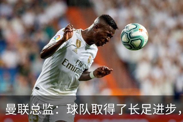 曼联总监：球队取得了长足进步，正在打造四线竞争的优秀队伍