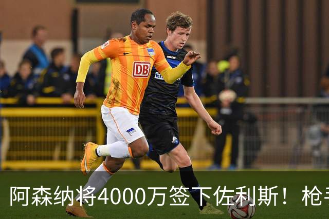 阿森纳将4000万签下佐利斯！枪手准备报价孔萨并加速追求罗杰斯！