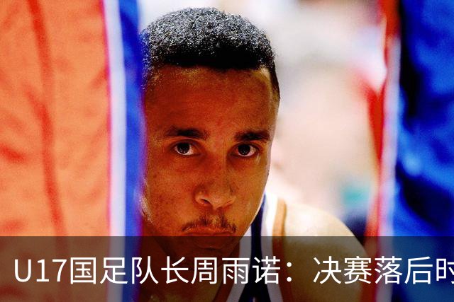 U17国足队长周雨诺：决赛落后时的绝望与希望